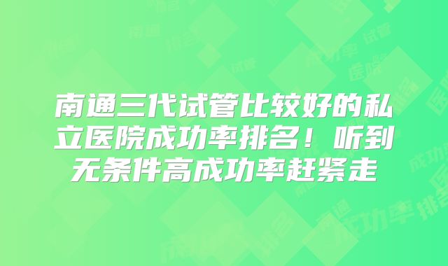 南通三代试管比较好的私立医院成功率排名!听到无条件高成功率赶紧走
