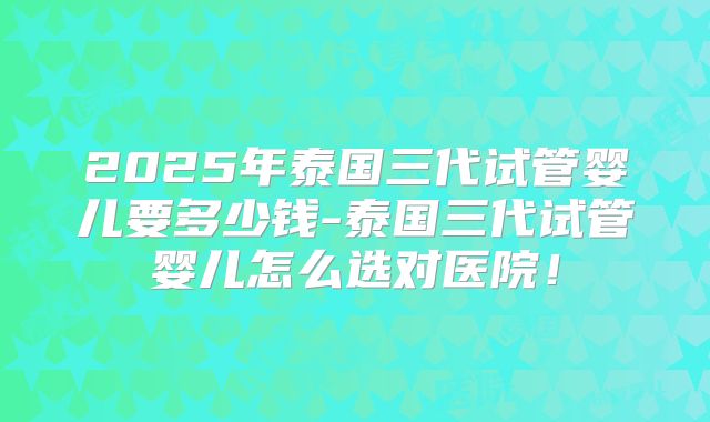 2025年泰国三代试管婴儿要多少钱-泰国三代试管婴儿怎么选对医院!