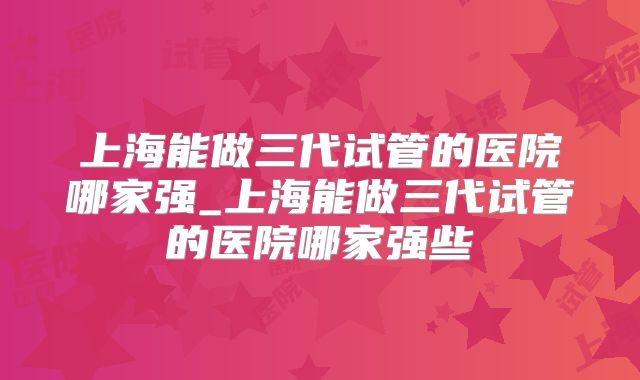 上海能做三代试管的医院哪家强_上海能做三代试管的医院哪家强些