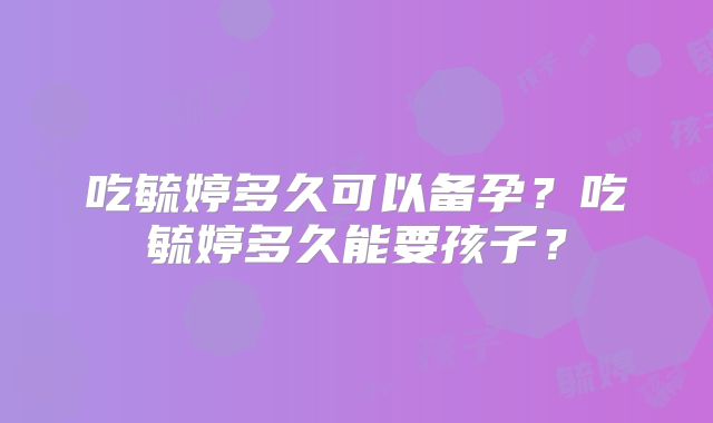 吃毓婷多久可以备孕?吃毓婷多久能要孩子?