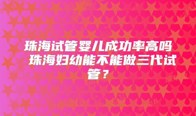 珠海试管婴儿成功率高吗 珠海妇幼能不能做三代试管？