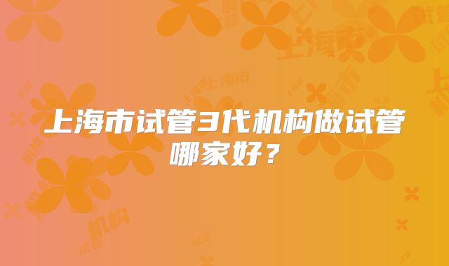 上海市试管3代机构做试管哪家好？