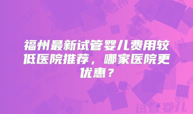 福州最新试管婴儿费用较低医院推荐，哪家医院更优惠？
