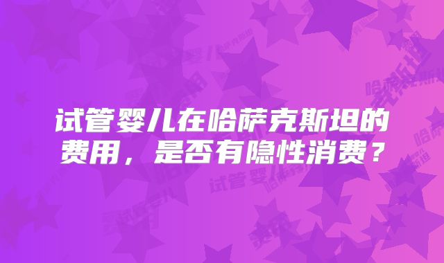 试管婴儿在哈萨克斯坦的费用，是否有隐性消费？