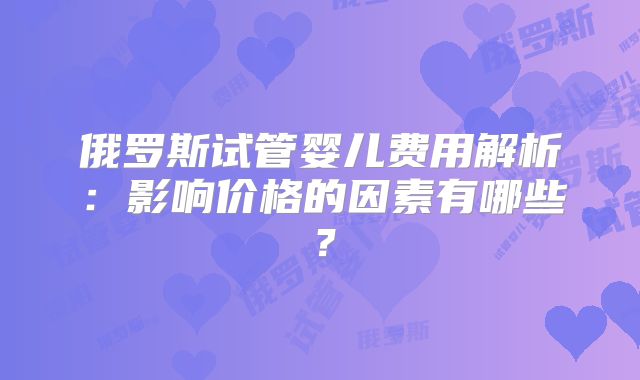 俄罗斯试管婴儿费用解析：影响价格的因素有哪些？