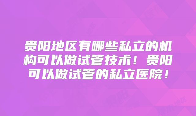 贵阳地区有哪些私立的机构可以做试管技术！贵阳可以做试管的私立医院！