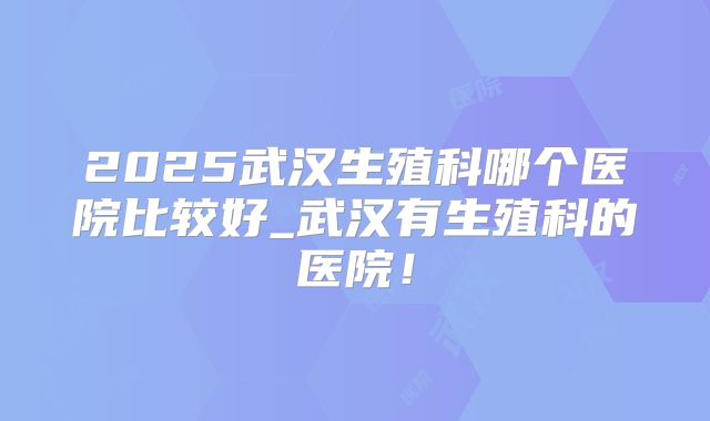 2025武汉生殖科哪个医院比较好_武汉有生殖科的医院!