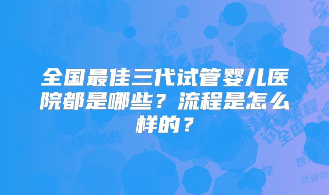 全国最佳三代试管婴儿医院都是哪些?流程是怎么样的?