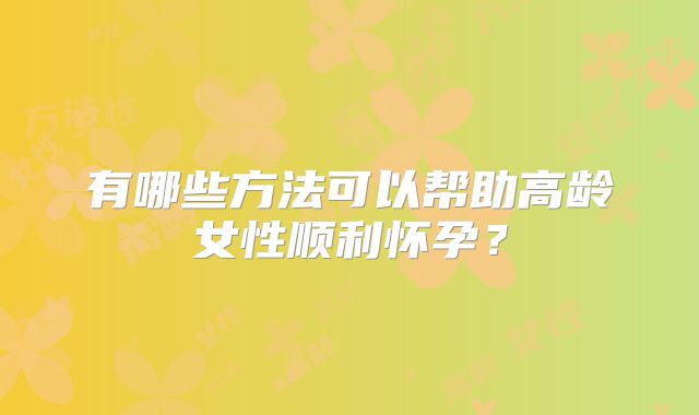有哪些方法可以帮助高龄女性顺利怀孕？