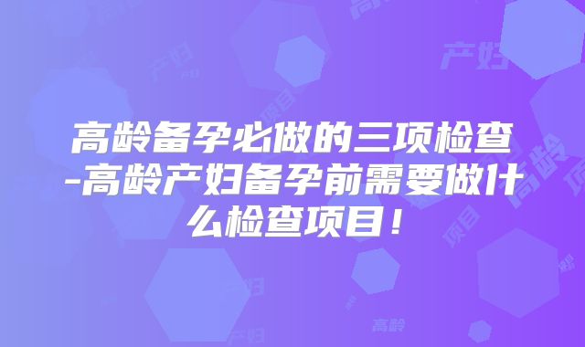 高龄备孕必做的三项检查-高龄产妇备孕前需要做什么检查项目！