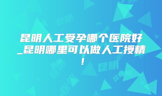 昆明人工受孕哪个医院好_昆明哪里可以做人工授精！