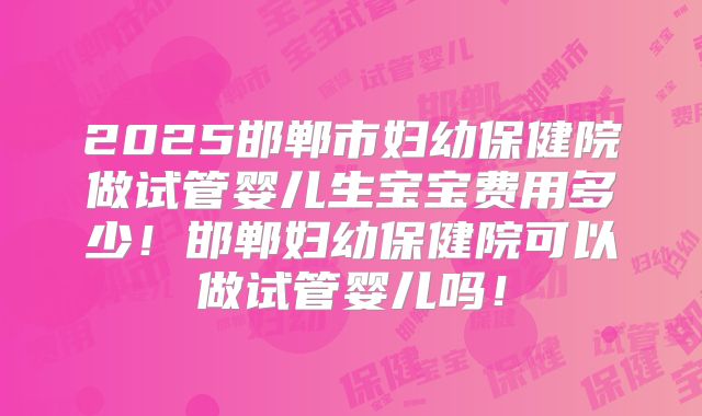 2025邯郸市妇幼保健院做试管婴儿生宝宝费用多少！邯郸妇幼保健院可以做试管婴儿吗！
