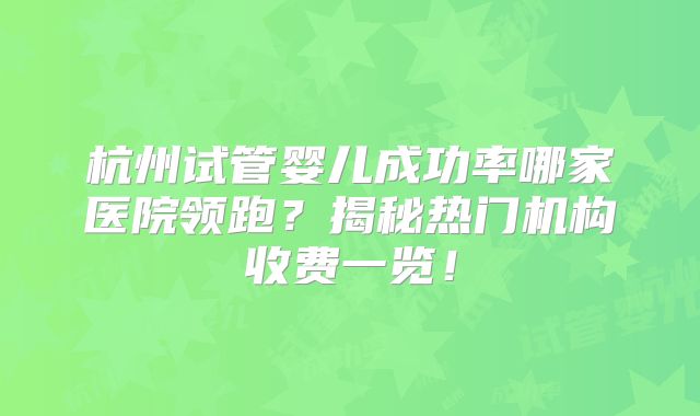 杭州试管婴儿成功率哪家医院领跑？揭秘热门机构收费一览！