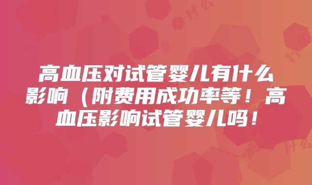 高血压对试管婴儿有什么影响（附费用成功率等！高血压影响试管婴儿吗！
