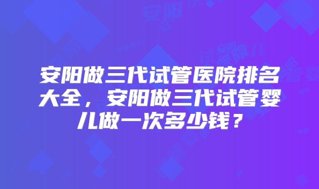 安阳做三代试管医院排名大全，安阳做三代试管婴儿做一次多少钱？
