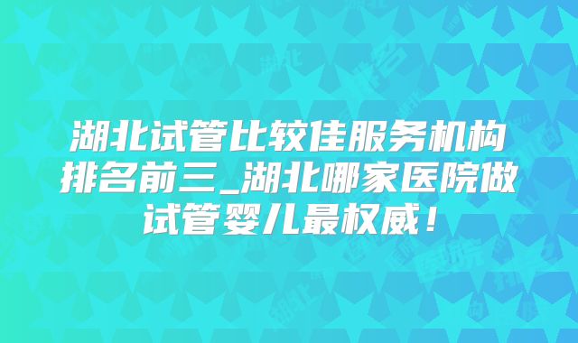 湖北试管比较佳服务机构排名前三_湖北哪家医院做试管婴儿最权威！
