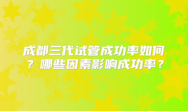 成都三代试管成功率如何?哪些因素影响成功率?