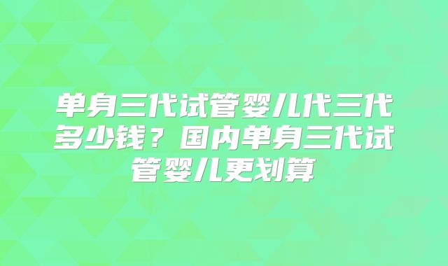 单身三代试管婴儿代三代多少钱？国内单身三代试管婴儿更划算