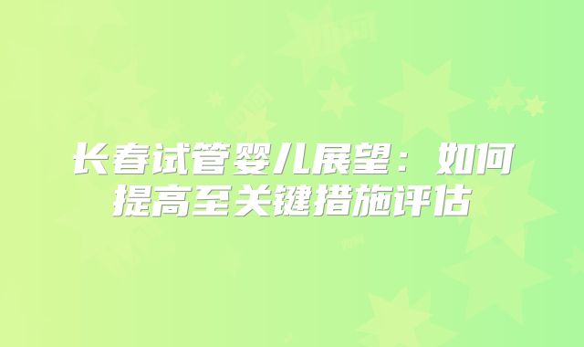 长春试管婴儿展望:如何提高至关键措施评估