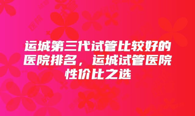 运城第三代试管比较好的医院排名，运城试管医院性价比之选