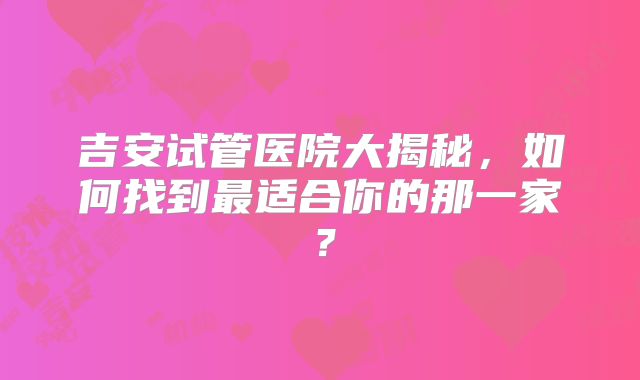 吉安试管医院大揭秘，如何找到最适合你的那一家？