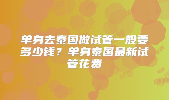 单身去泰国做试管一般要多少钱？单身泰国最新试管花费