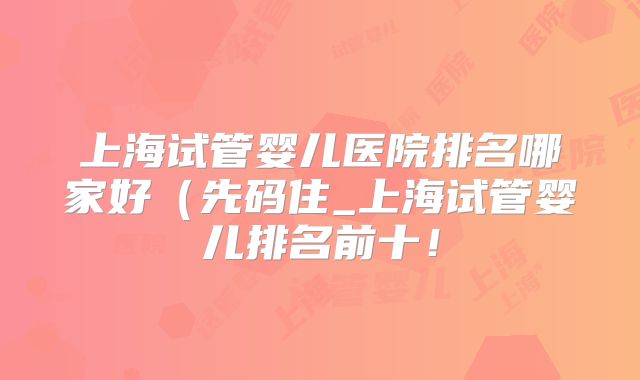 上海试管婴儿医院排名哪家好(先码住_上海试管婴儿排名前十!