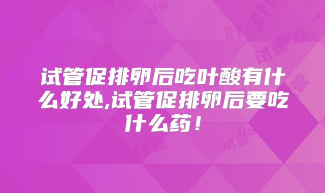 试管促排卵后吃叶酸有什么好处,试管促排卵后要吃什么药!