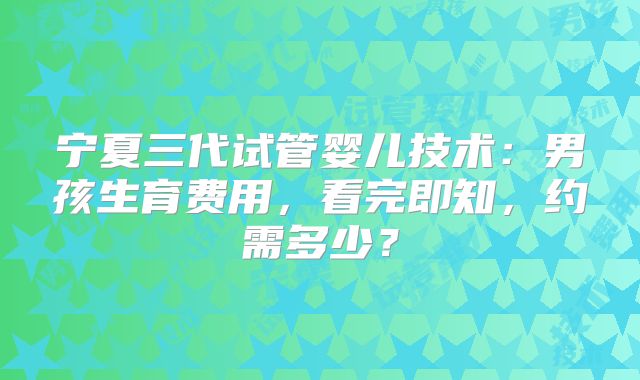 宁夏三代试管婴儿技术：男孩生育费用，看完即知，约需多少？
