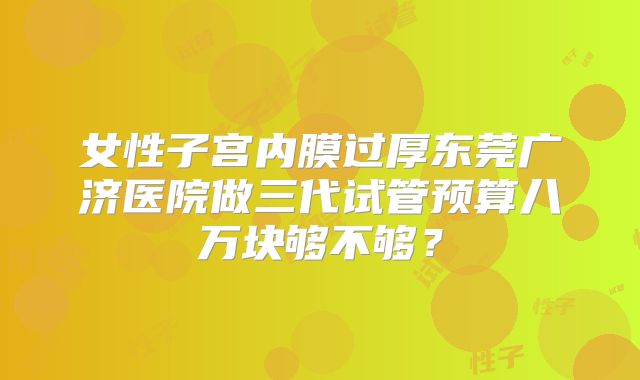 女性子宫内膜过厚东莞广济医院做三代试管预算八万块够不够?