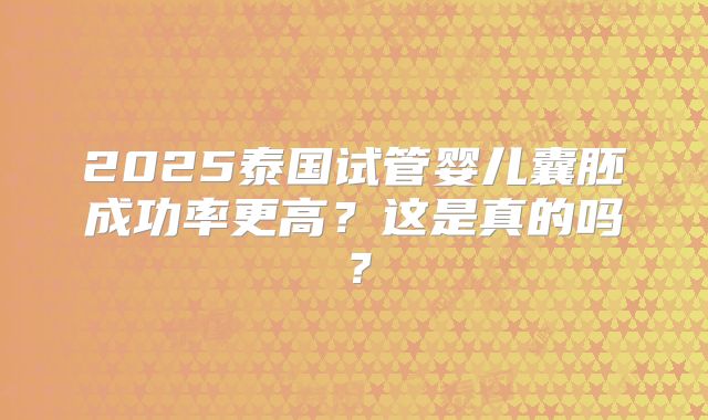 2025泰国试管婴儿囊胚成功率更高？这是真的吗？