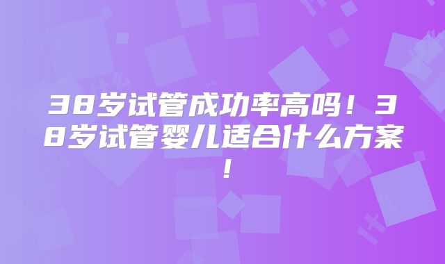 38岁试管成功率高吗！38岁试管婴儿适合什么方案！