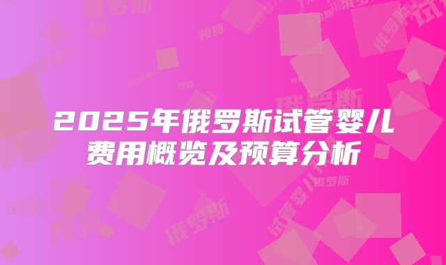2025年俄罗斯试管婴儿费用概览及预算分析