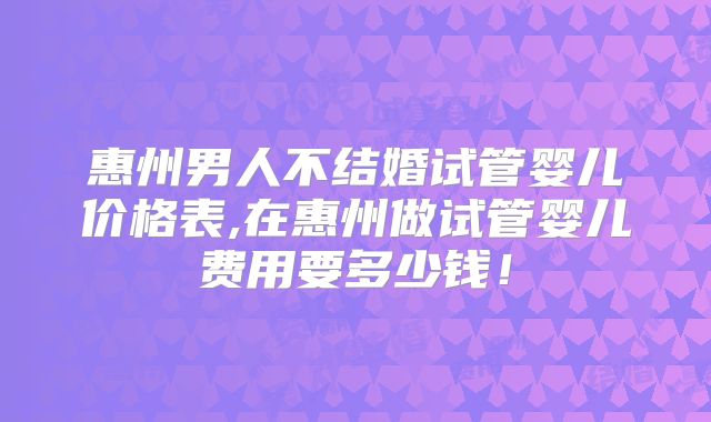 惠州男人不结婚试管婴儿价格表,在惠州做试管婴儿费用要多少钱！