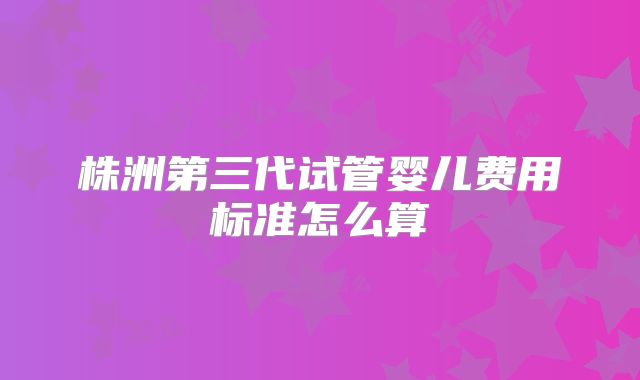 株洲第三代试管婴儿费用标准怎么算
