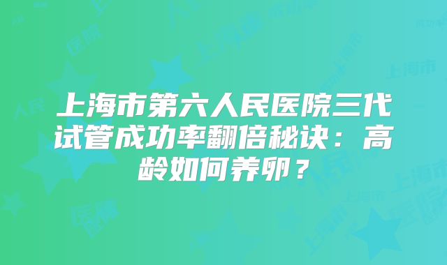上海市第六人民医院三代试管成功率翻倍秘诀：高龄如何养卵？