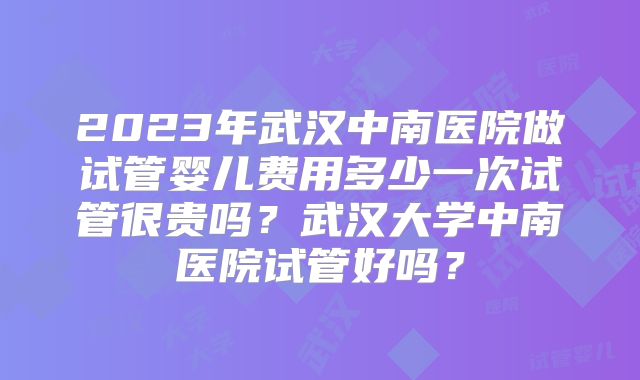 2023年武汉中南医院做试管婴儿费用多少一次试管很贵吗？武汉大学中南医院试管好吗？
