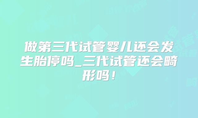 做第三代试管婴儿还会发生胎停吗_三代试管还会畸形吗!