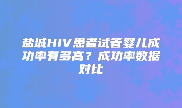 盐城HIV患者试管婴儿成功率有多高?成功率数据对比