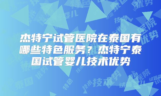 杰特宁试管医院在泰国有哪些特色服务？杰特宁泰国试管婴儿技术优势