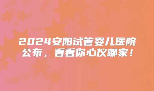 2024安阳试管婴儿医院公布，看看你心仪哪家！