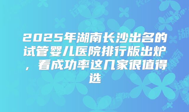2025年湖南长沙出名的试管婴儿医院排行版出炉，看成功率这几家很值得选