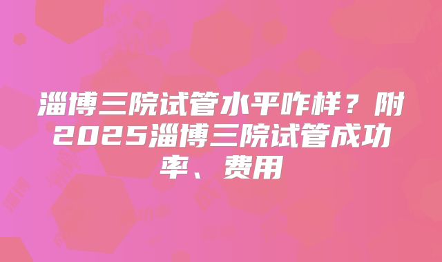 淄博三院试管水平咋样？附2025淄博三院试管成功率、费用