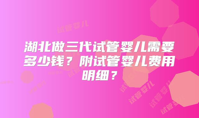 湖北做三代试管婴儿需要多少钱？附试管婴儿费用明细？