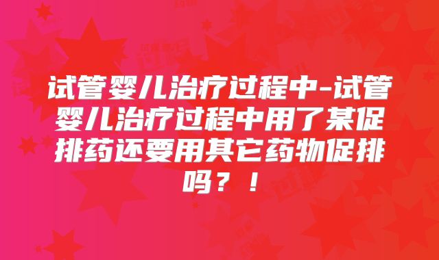 试管婴儿治疗过程中-试管婴儿治疗过程中用了某促排药还要用其它药物促排吗？！