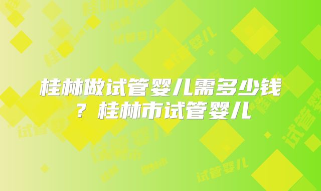 桂林做试管婴儿需多少钱？桂林市试管婴儿