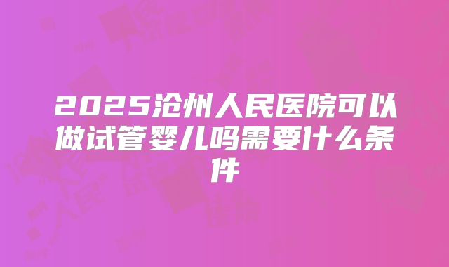 2025沧州人民医院可以做试管婴儿吗需要什么条件