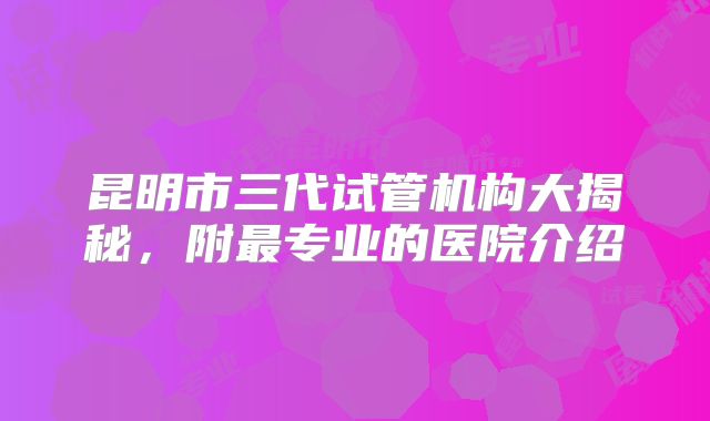 昆明市三代试管机构大揭秘，附最专业的医院介绍