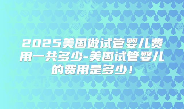 2025美国做试管婴儿费用一共多少-美国试管婴儿的费用是多少！