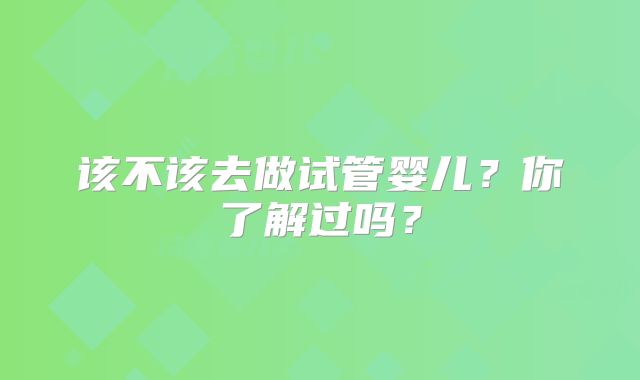 该不该去做试管婴儿？你了解过吗？